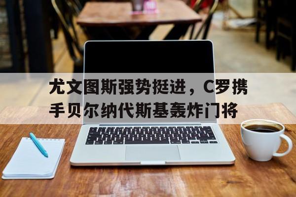 包含尤文图斯强势挺进，C罗携手贝尔纳代斯基轰炸门将的词条
