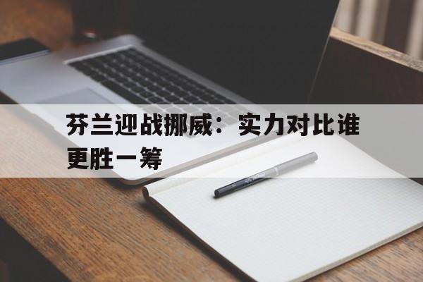 关于芬兰迎战挪威：实力对比谁更胜一筹的信息