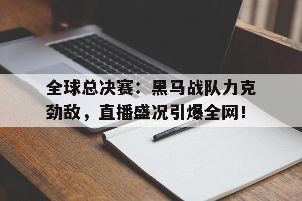全球总决赛：黑马战队力克劲敌，直播盛况引爆全网！